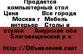 Продается компьютерный стол › Цена ­ 2 000 - Все города, Москва г. Мебель, интерьер » Столы и стулья   . Амурская обл.,Благовещенский р-н